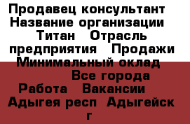 Продавец-консультант › Название организации ­ Титан › Отрасль предприятия ­ Продажи › Минимальный оклад ­ 15 000 - Все города Работа » Вакансии   . Адыгея респ.,Адыгейск г.